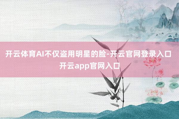 开云体育AI不仅盗用明星的脸-开云官网登录入口 开云app官网入口