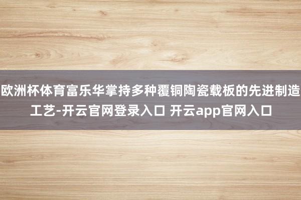 欧洲杯体育富乐华掌持多种覆铜陶瓷载板的先进制造工艺-开云官网登录入口 开云app官网入口