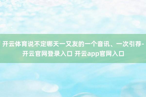 开云体育说不定哪天一又友的一个音讯、一次引荐-开云官网登录入口 开云app官网入口