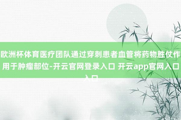欧洲杯体育医疗团队通过穿刺患者血管将药物胜仗作用于肿瘤部位-开云官网登录入口 开云app官网入口