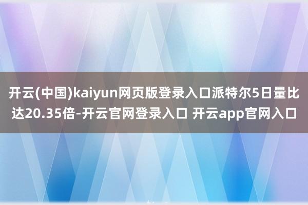 开云(中国)kaiyun网页版登录入口派特尔5日量比达20.35倍-开云官网登录入口 开云app官网入口