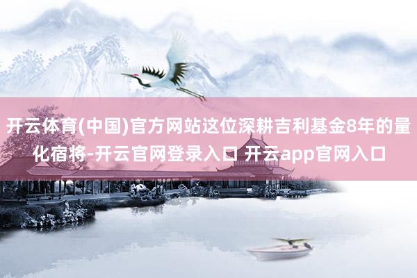 开云体育(中国)官方网站这位深耕吉利基金8年的量化宿将-开云官网登录入口 开云app官网入口