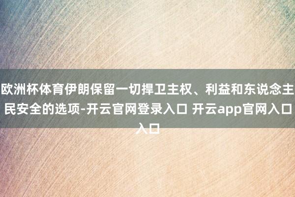 欧洲杯体育伊朗保留一切捍卫主权、利益和东说念主民安全的选项-开云官网登录入口 开云app官网入口