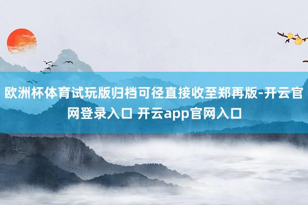 欧洲杯体育试玩版归档可径直接收至郑再版-开云官网登录入口 开云app官网入口