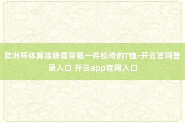 欧洲杯体育徐静蕾穿戴一件松垮的T恤-开云官网登录入口 开云app官网入口