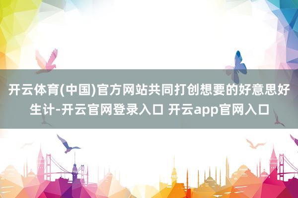 开云体育(中国)官方网站共同打创想要的好意思好生计-开云官网登录入口 开云app官网入口