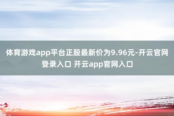 体育游戏app平台正股最新价为9.96元-开云官网登录入口 开云app官网入口