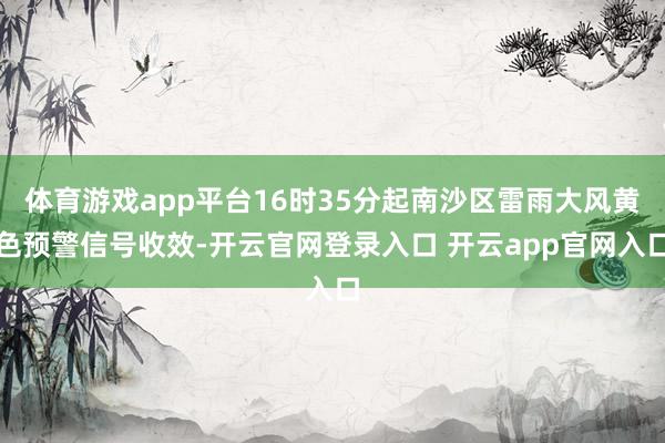体育游戏app平台16时35分起南沙区雷雨大风黄色预警信号收效-开云官网登录入口 开云app官网入口