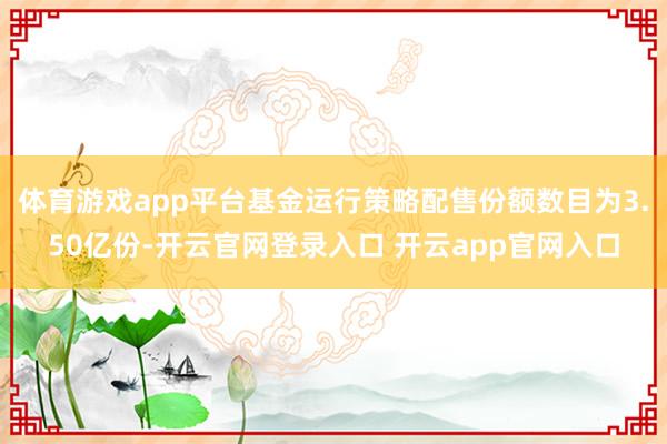 体育游戏app平台基金运行策略配售份额数目为3.50亿份-开云官网登录入口 开云app官网入口