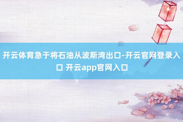 开云体育急于将石油从波斯湾出口-开云官网登录入口 开云app官网入口