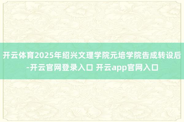 开云体育2025年绍兴文理学院元培学院告成转设后-开云官网登录入口 开云app官网入口