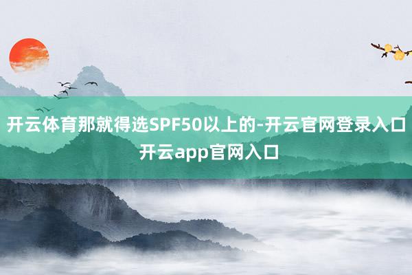 开云体育那就得选SPF50以上的-开云官网登录入口 开云app官网入口