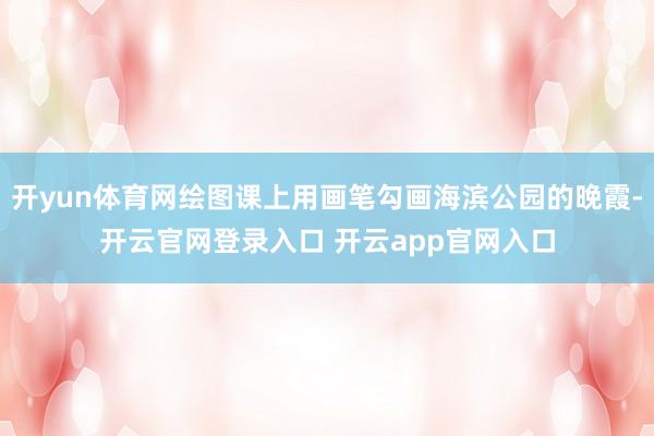 开yun体育网绘图课上用画笔勾画海滨公园的晚霞-开云官网登录入口 开云app官网入口