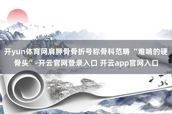 开yun体育网肩胛骨骨折号称骨科范畴 “难啃的硬骨头”-开云官网登录入口 开云app官网入口