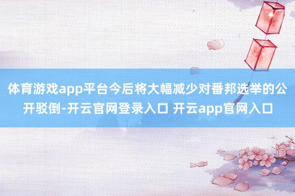 体育游戏app平台今后将大幅减少对番邦选举的公开驳倒-开云官网登录入口 开云app官网入口